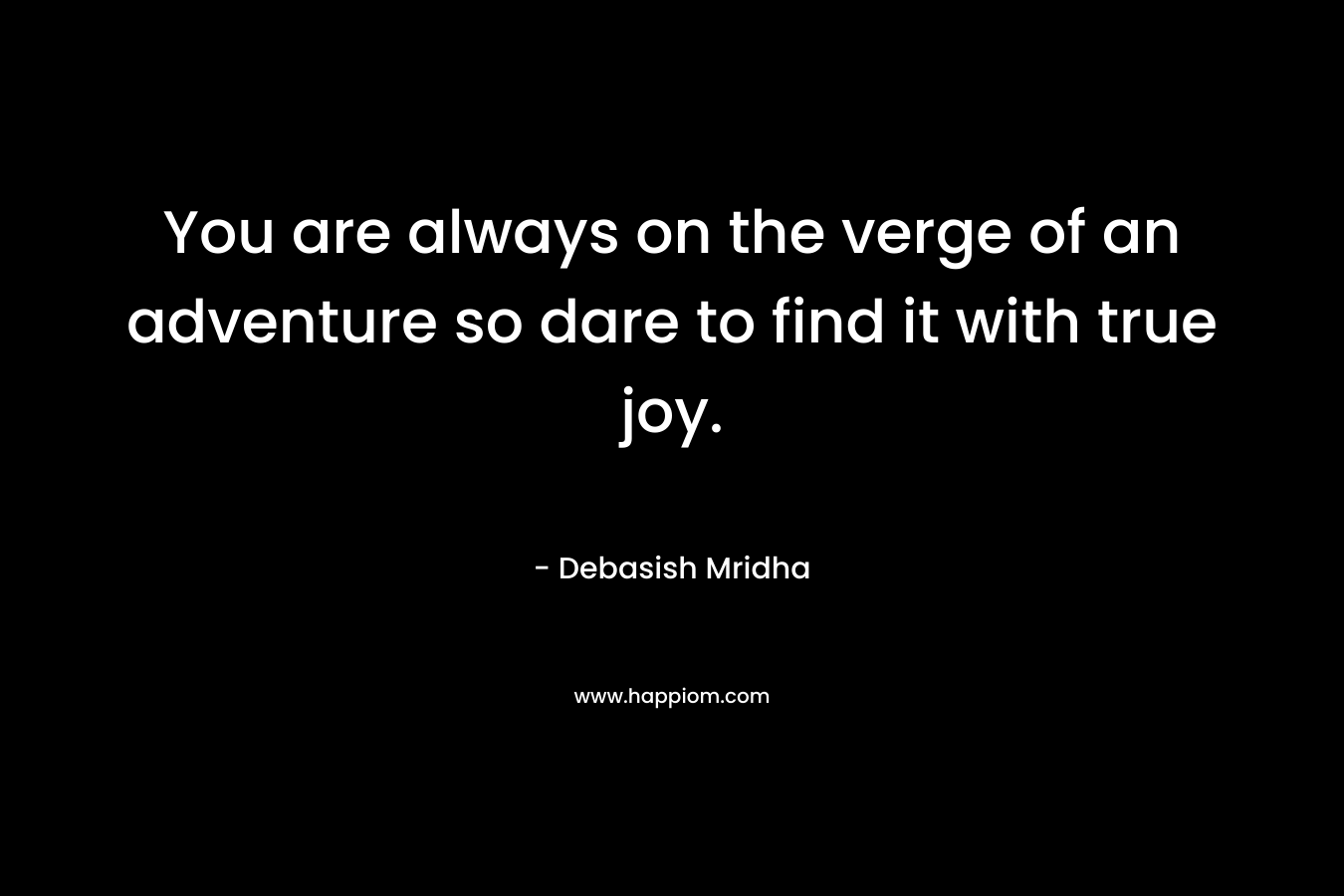 You are always on the verge of an adventure so dare to find it with true joy.