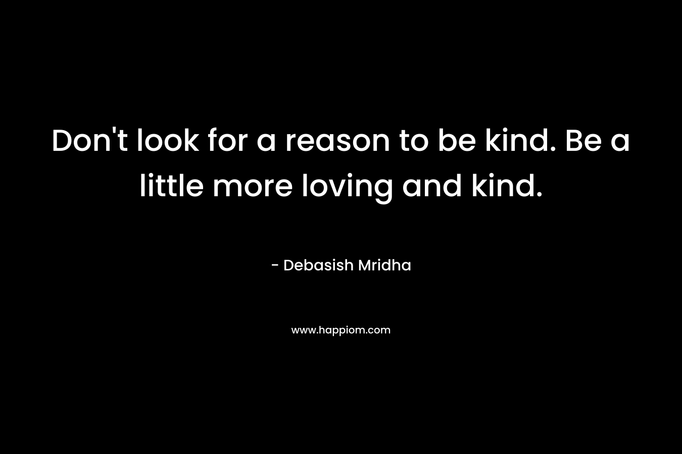 Don't look for a reason to be kind. Be a little more loving and kind.