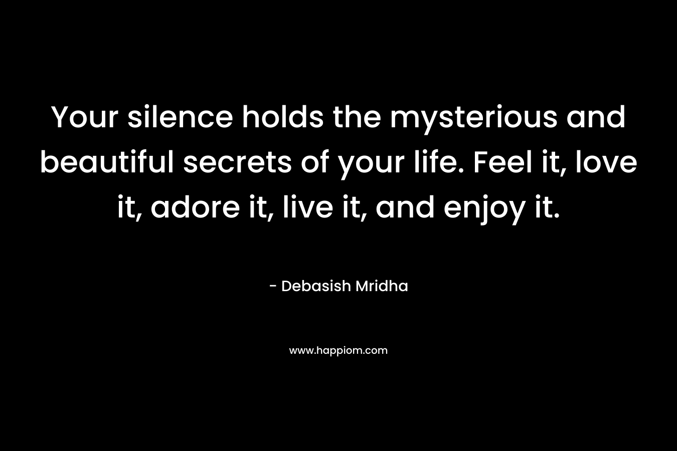 Your silence holds the mysterious and beautiful secrets of your life. Feel it, love it, adore it, live it, and enjoy it.