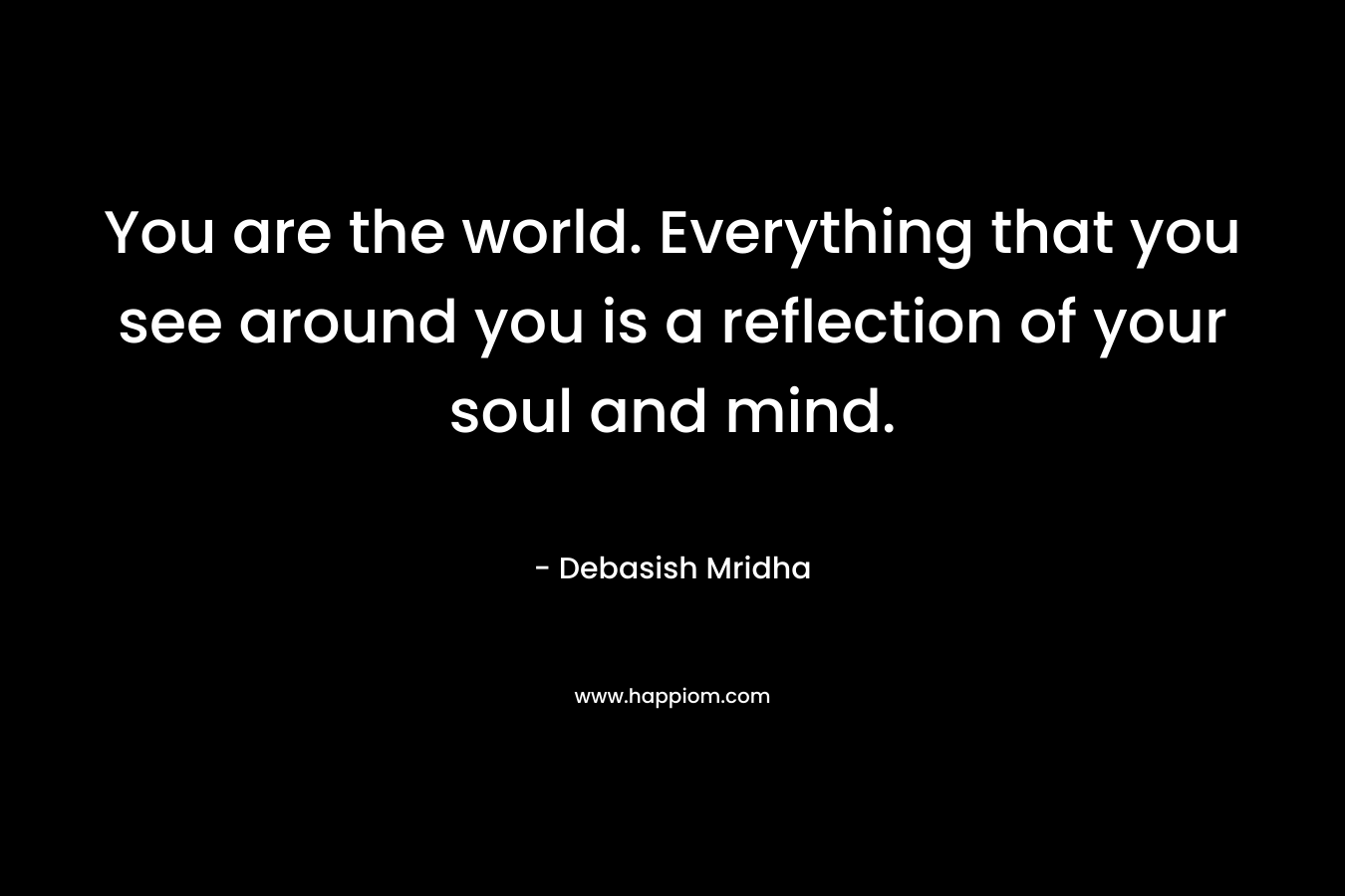 You are the world. Everything that you see around you is a reflection of your soul and mind.