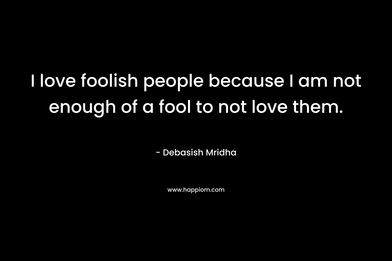 I love foolish people because I am not enough of a fool to not love them.