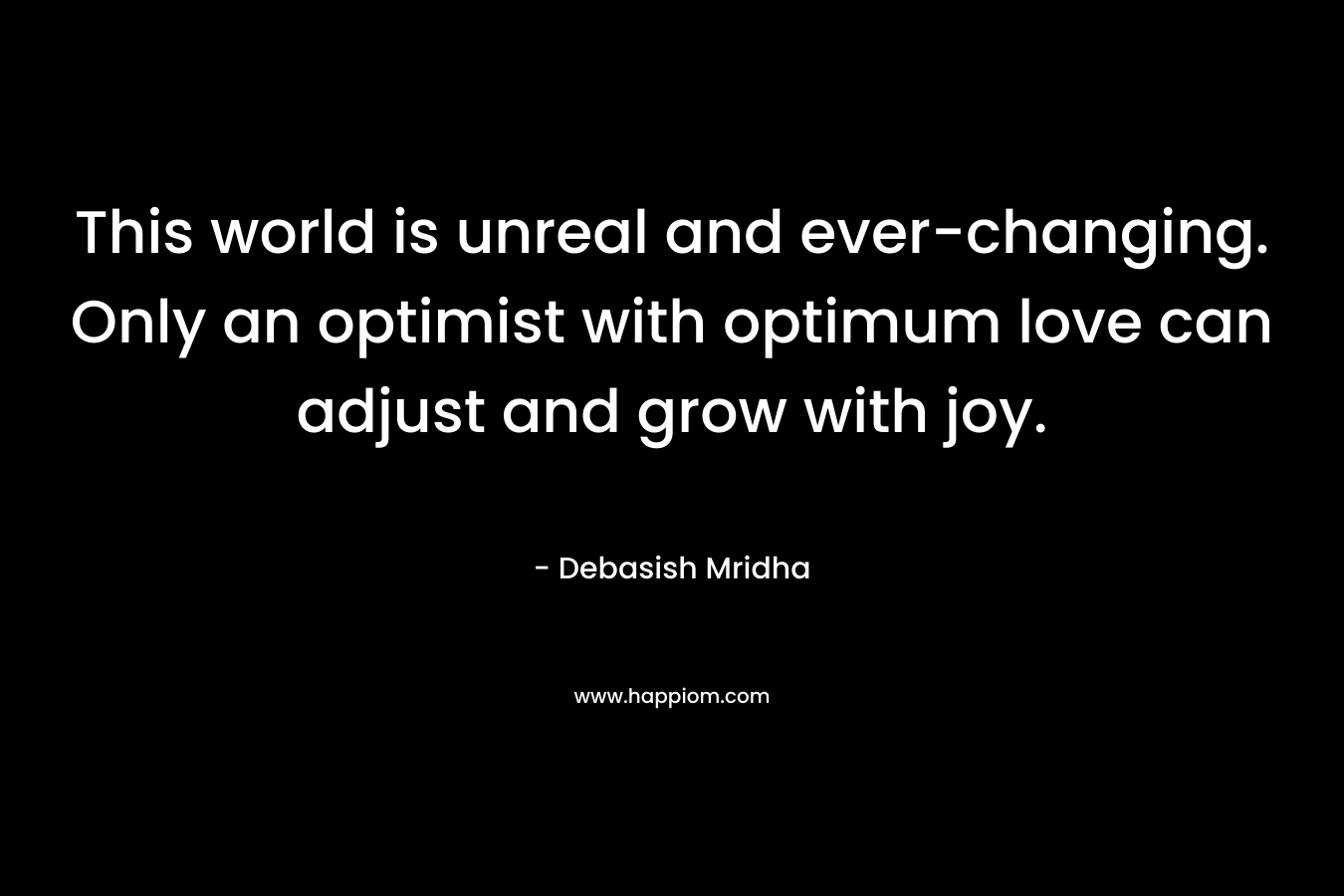This world is unreal and ever-changing. Only an optimist with optimum love can adjust and grow with joy. – Debasish Mridha