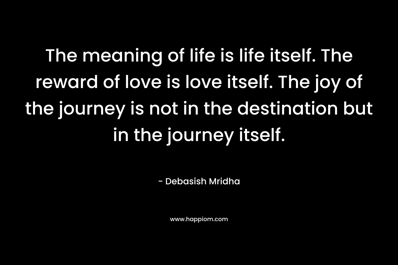 The meaning of life is life itself. The reward of love is love itself. The joy of the journey is not in the destination but in the journey itself.