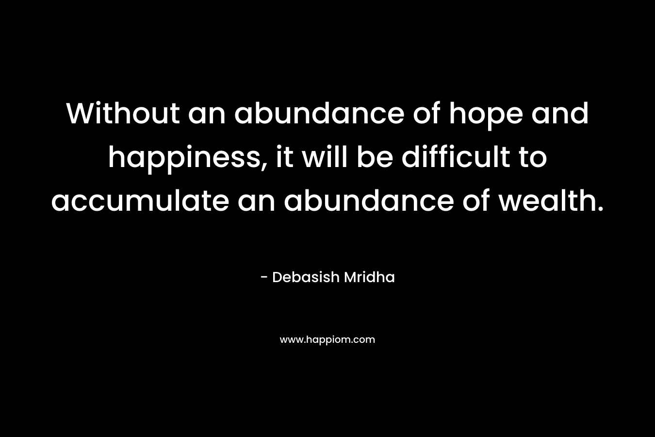Without an abundance of hope and happiness, it will be difficult to accumulate an abundance of wealth.