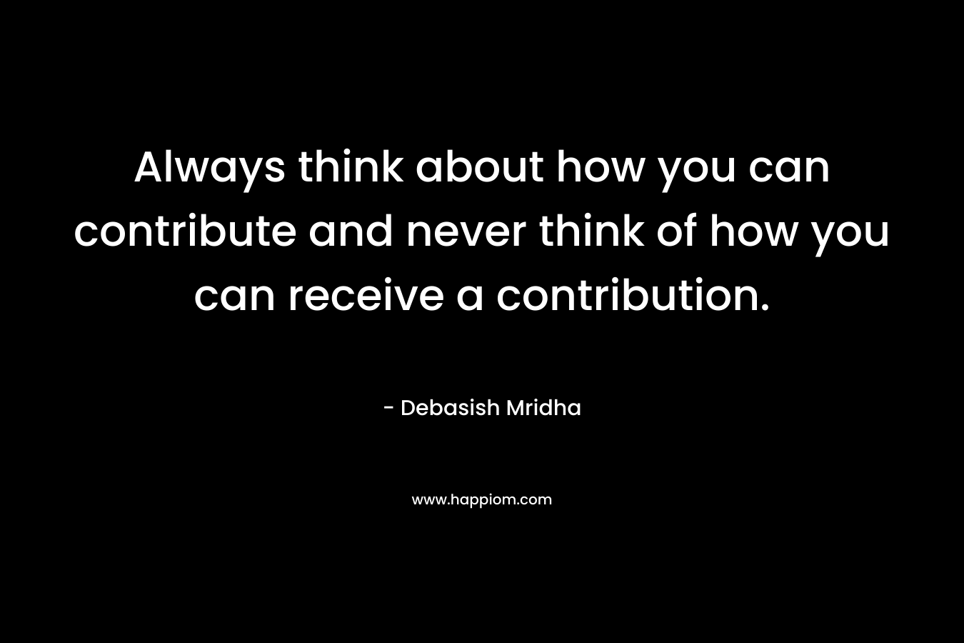 Always think about how you can contribute and never think of how you can receive a contribution.