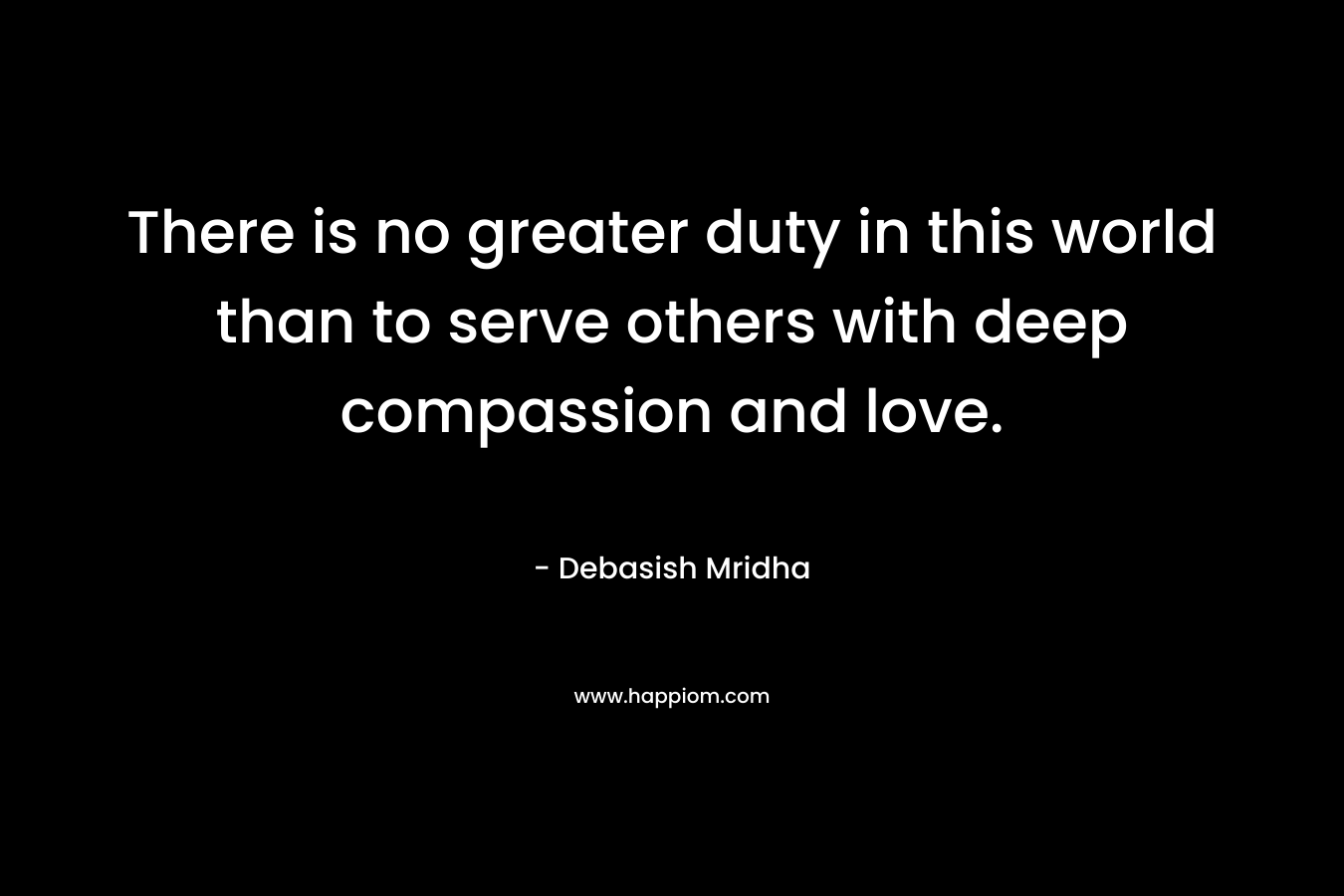There is no greater duty in this world than to serve others with deep compassion and love.