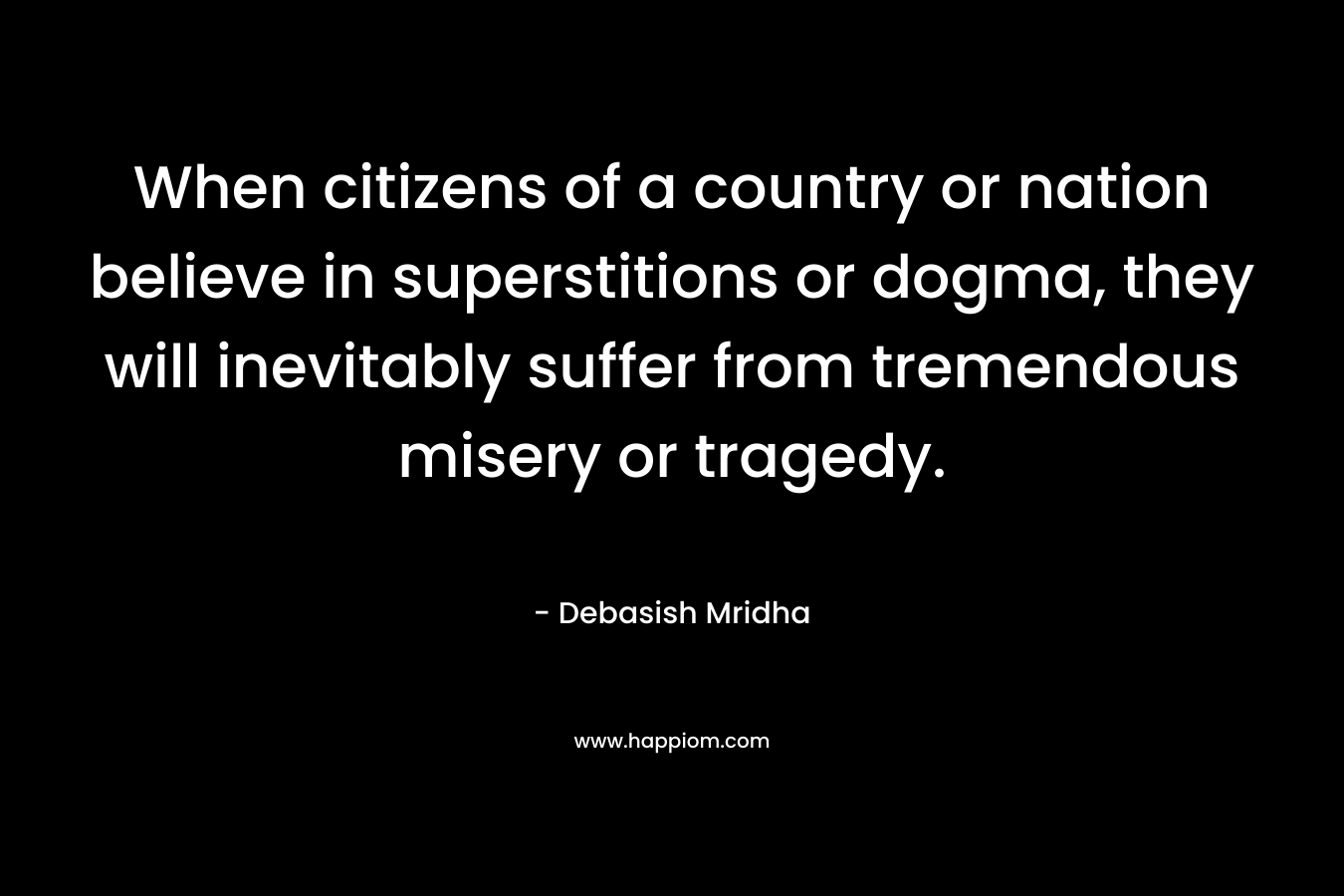 When citizens of a country or nation believe in superstitions or dogma, they will inevitably suffer from tremendous misery or tragedy. – Debasish Mridha