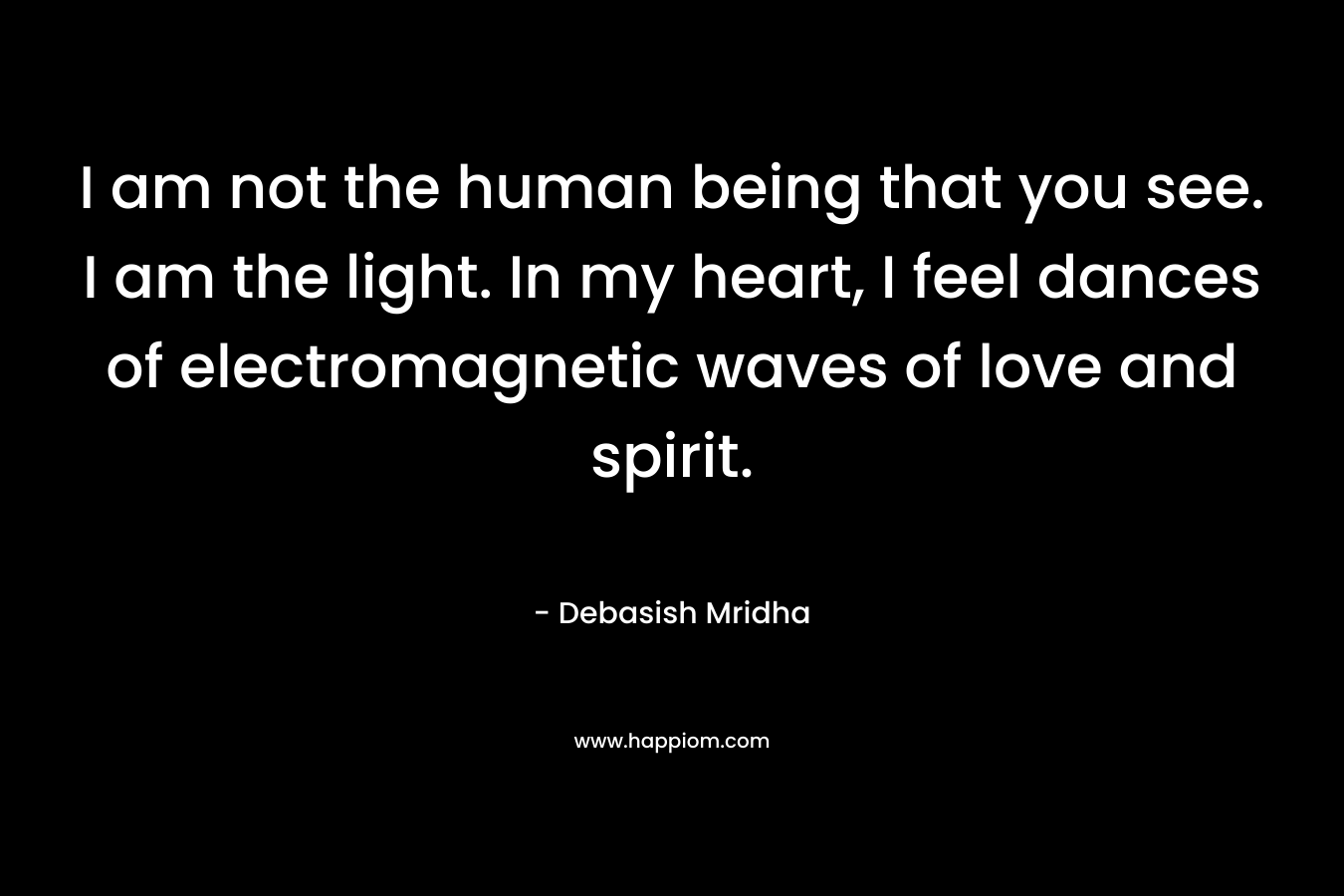 I am not the human being that you see. I am the light. In my heart, I feel dances of electromagnetic waves of love and spirit.