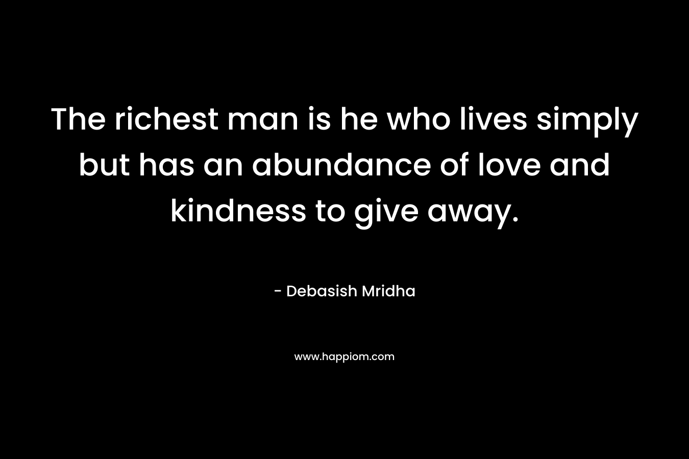 The richest man is he who lives simply but has an abundance of love and kindness to give away. – Debasish Mridha
