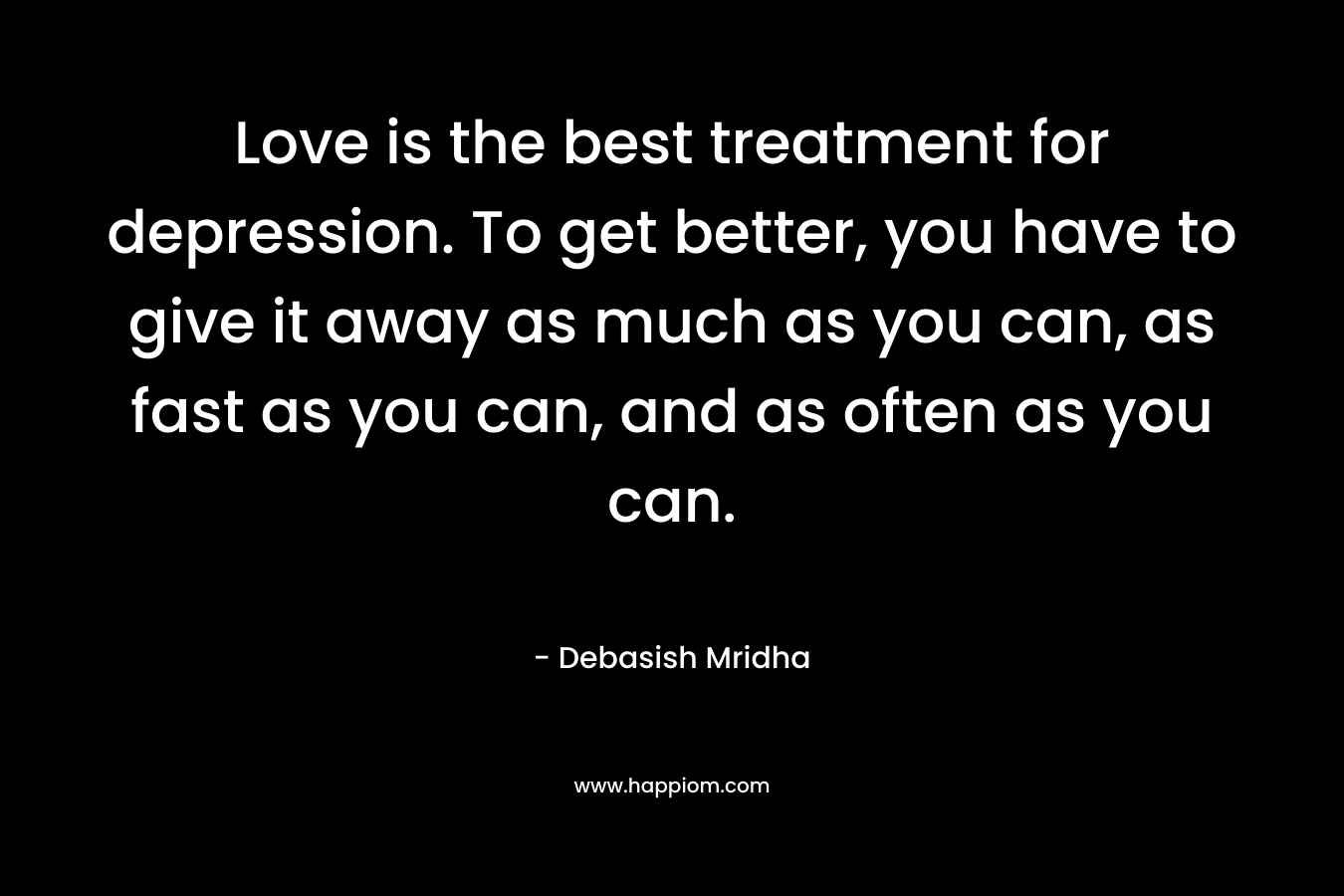 Love is the best treatment for depression. To get better, you have to give it away as much as you can, as fast as you can, and as often as you can.