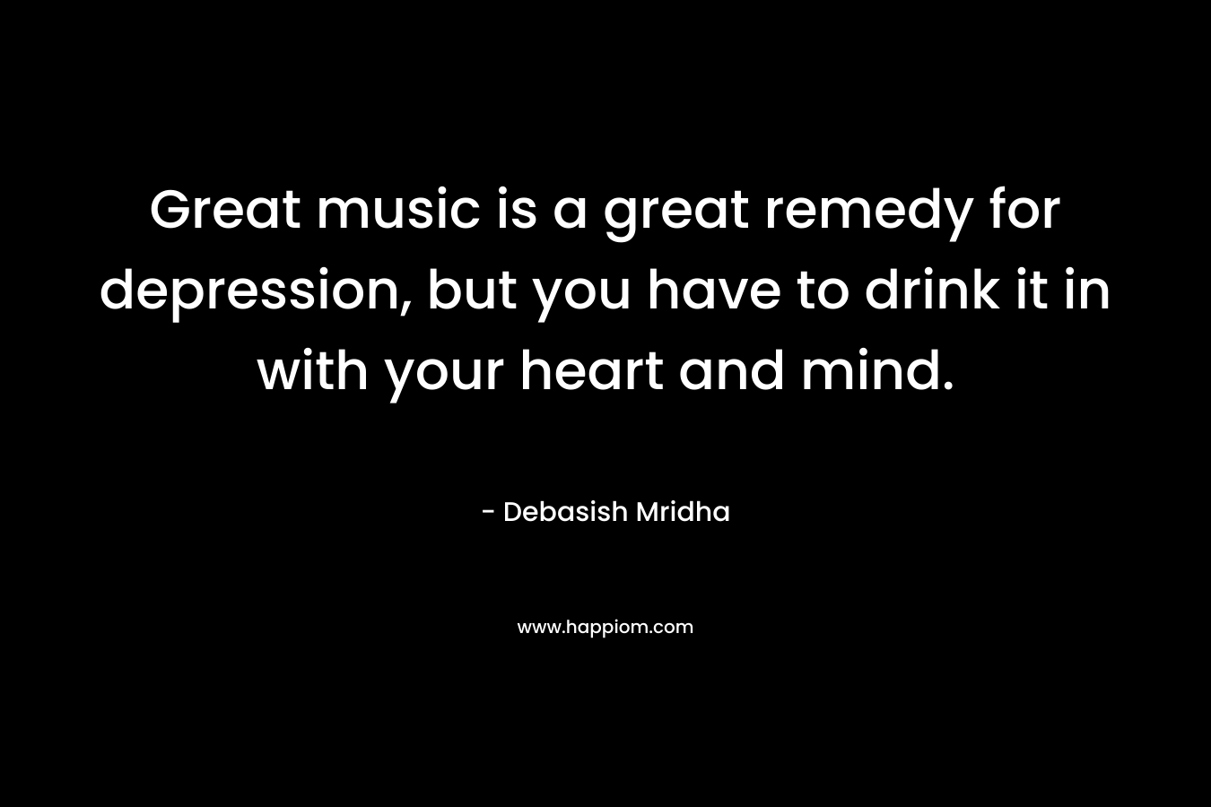 Great music is a great remedy for depression, but you have to drink it in with your heart and mind.