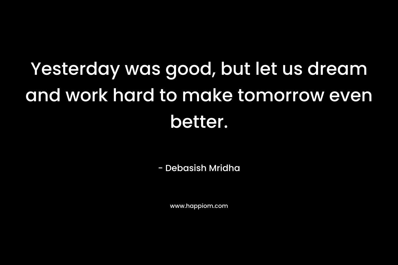 Yesterday was good, but let us dream and work hard to make tomorrow even better.