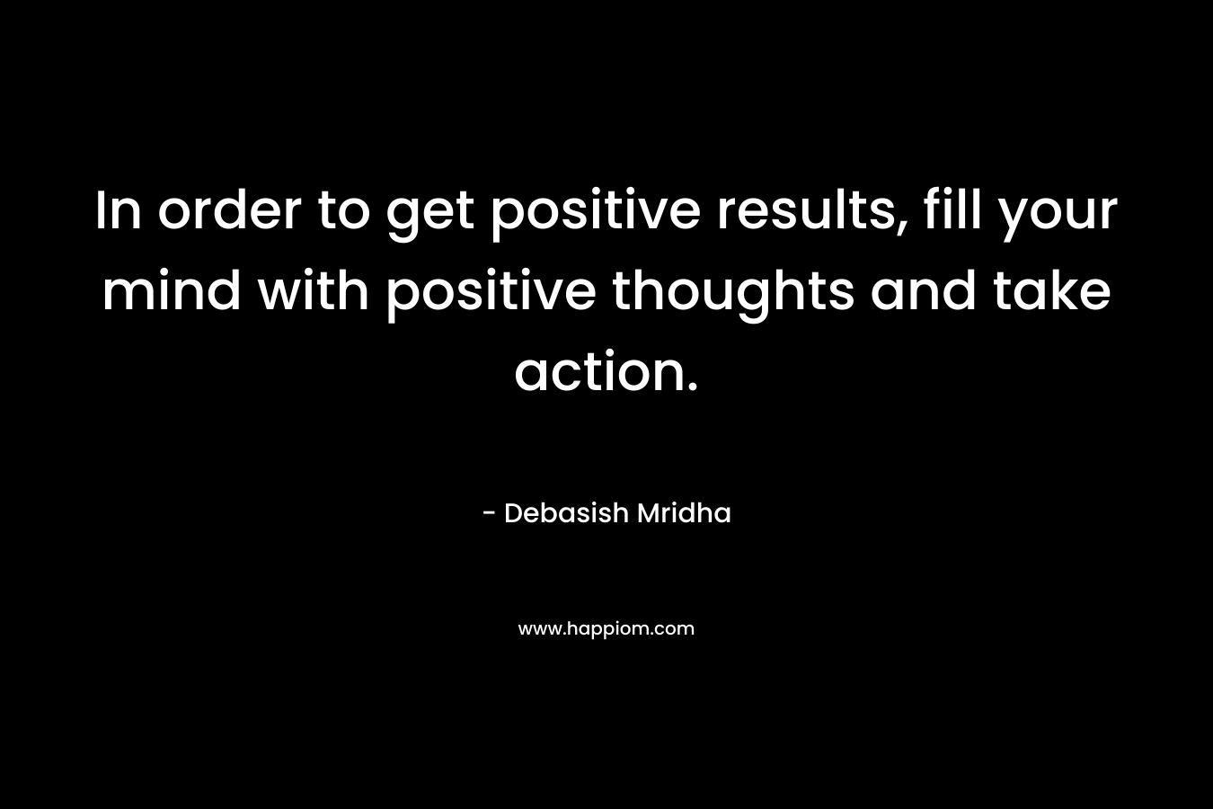 In order to get positive results, fill your mind with positive thoughts and take action.