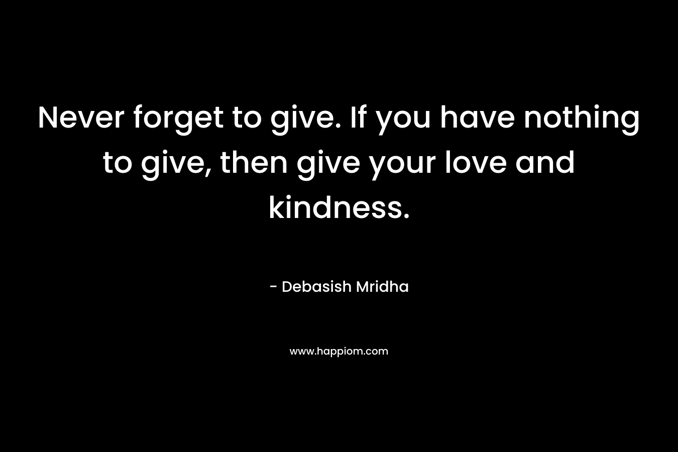 Never forget to give. If you have nothing to give, then give your love and kindness.