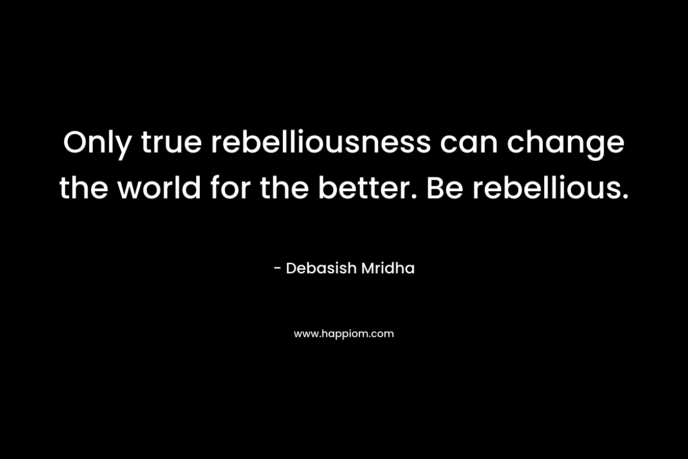 Only true rebelliousness can change the world for the better. Be rebellious.