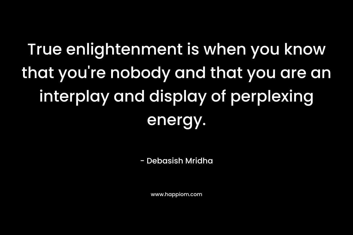 True enlightenment is when you know that you're nobody and that you are an interplay and display of perplexing energy.