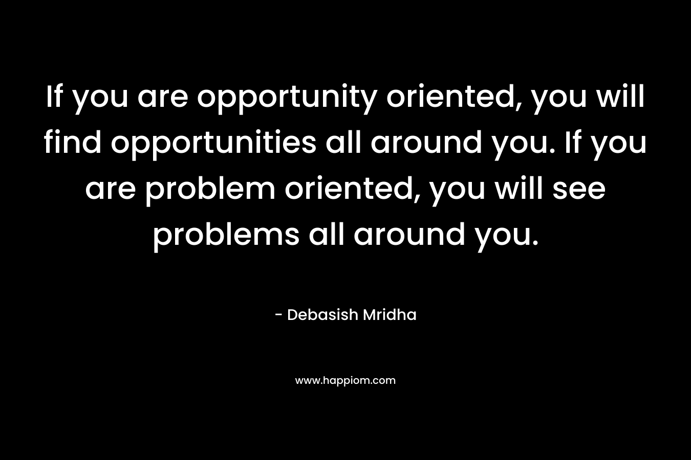 If you are opportunity oriented, you will find opportunities all around you. If you are problem oriented, you will see problems all around you.