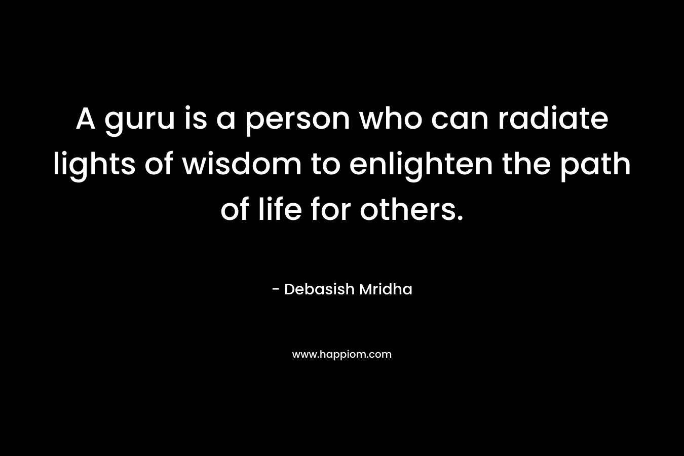 A guru is a person who can radiate lights of wisdom to enlighten the path of life for others. – Debasish Mridha