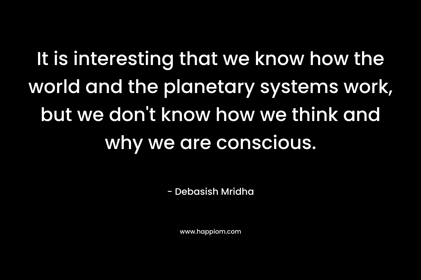 It is interesting that we know how the world and the planetary systems work, but we don’t know how we think and why we are conscious. – Debasish Mridha