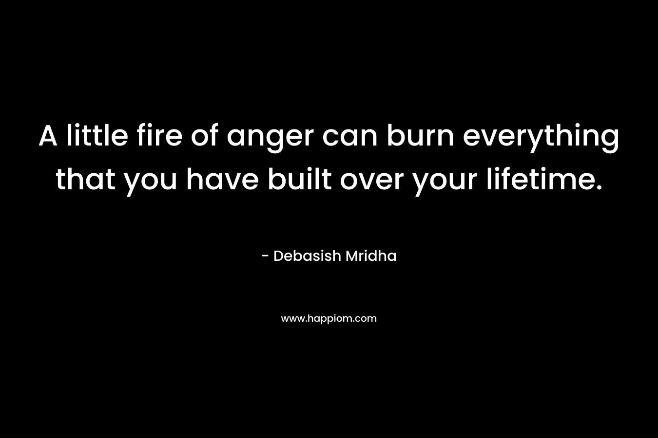A little fire of anger can burn everything that you have built over your lifetime.