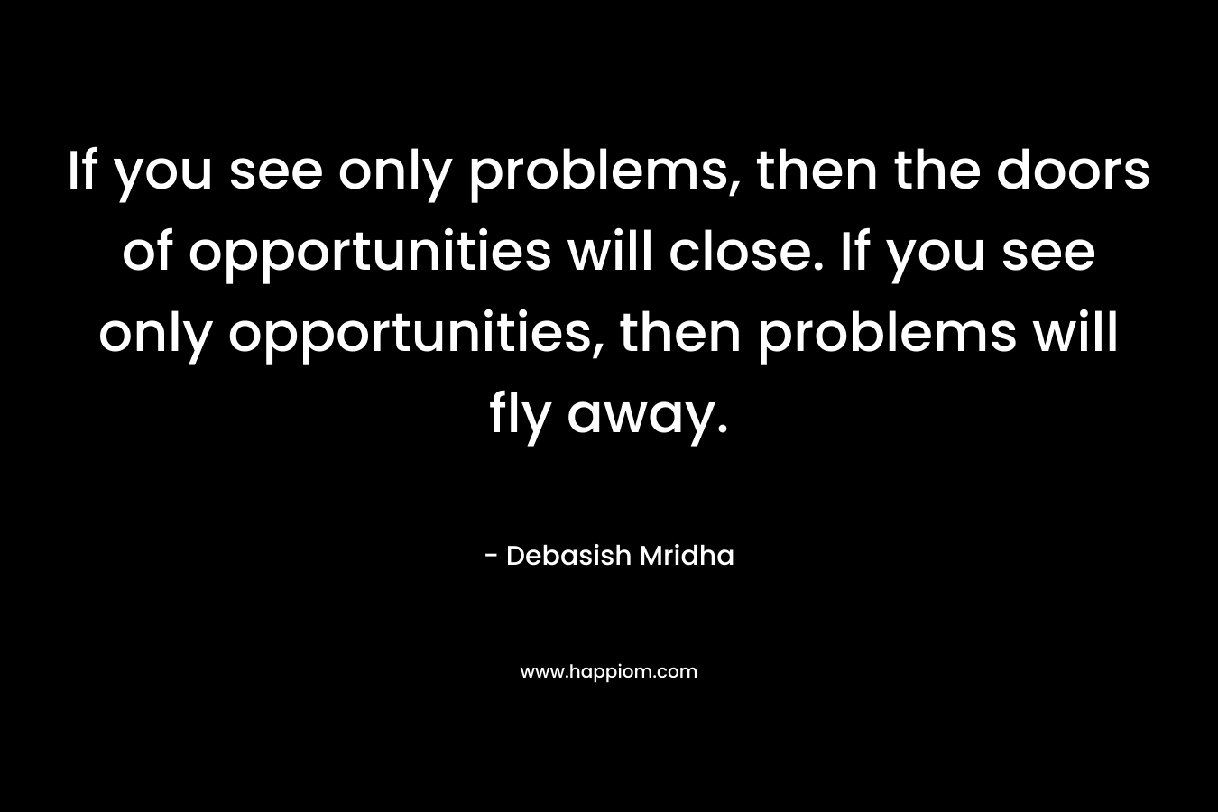 If you see only problems, then the doors of opportunities will close. If you see only opportunities, then problems will fly away.