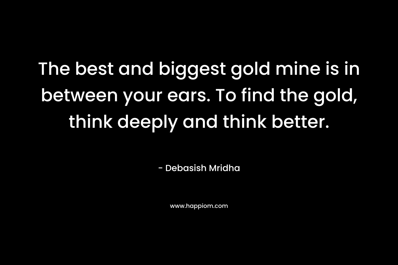 The best and biggest gold mine is in between your ears. To find the gold, think deeply and think better.
