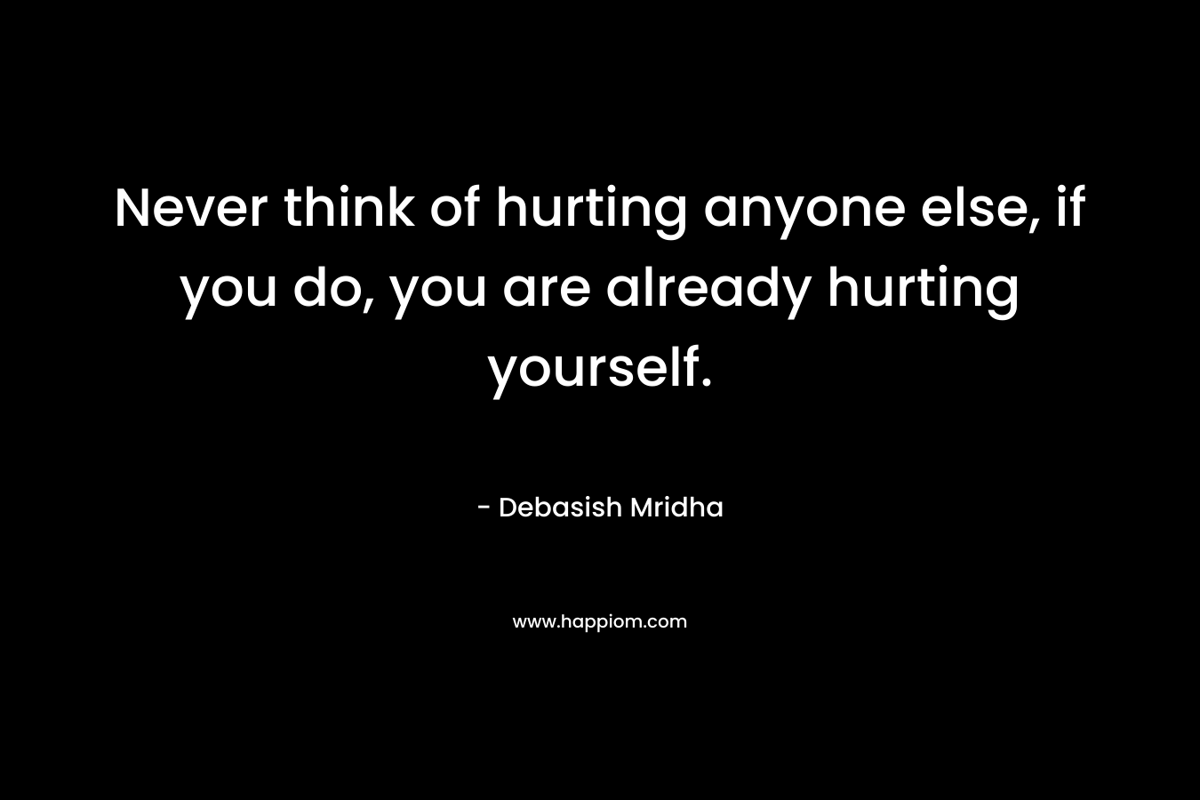 Never think of hurting anyone else, if you do, you are already hurting yourself.