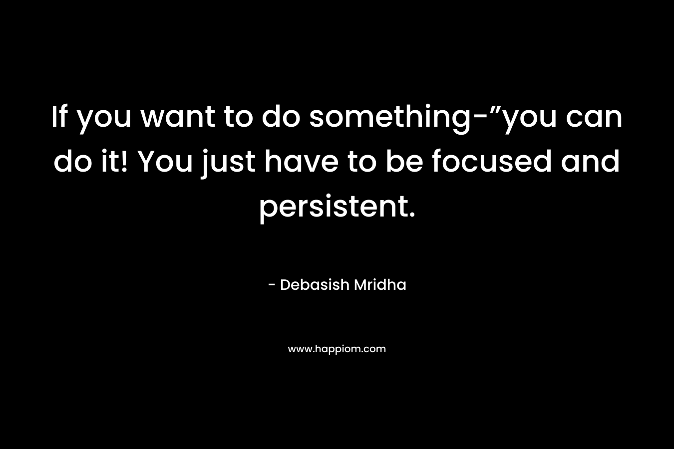 If you want to do something-”you can do it! You just have to be focused and persistent.