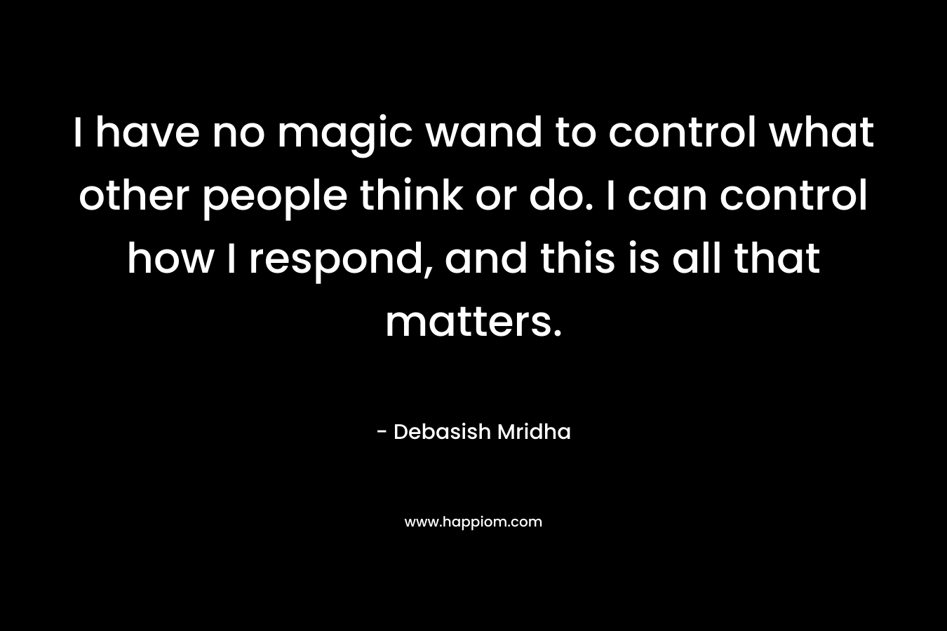 I have no magic wand to control what other people think or do. I can control how I respond, and this is all that matters. – Debasish Mridha