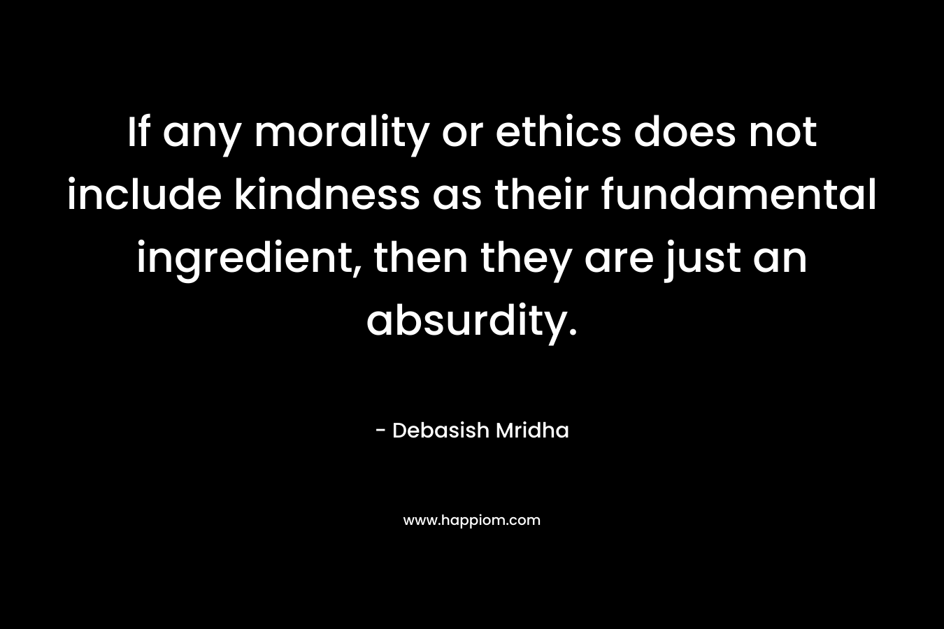 If any morality or ethics does not include kindness as their fundamental ingredient, then they are just an absurdity. – Debasish Mridha