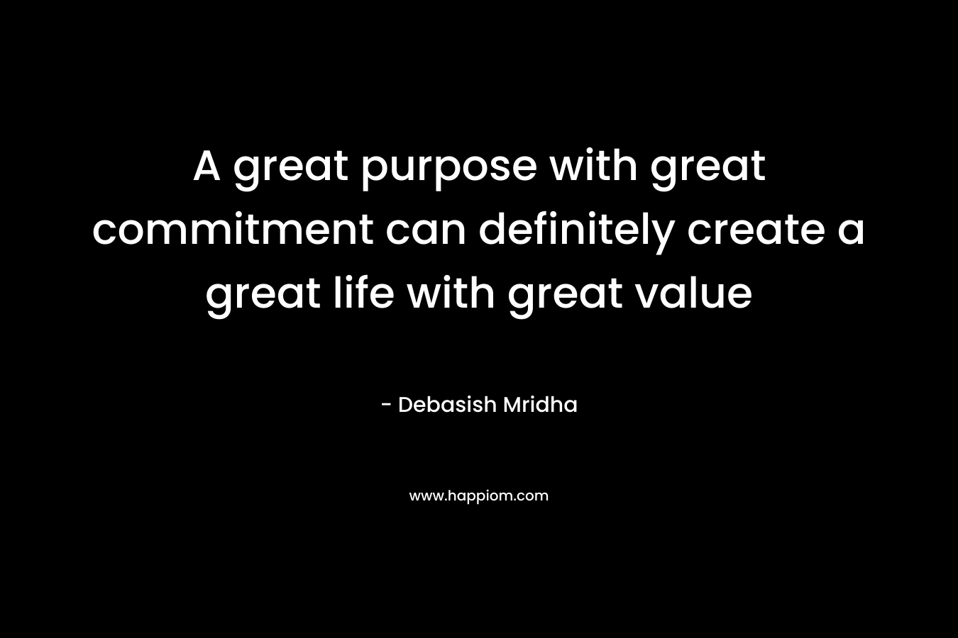 A great purpose with great commitment can definitely create a great life with great value