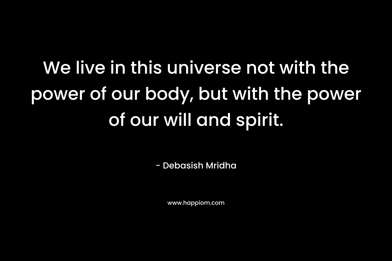 We live in this universe not with the power of our body, but with the power of our will and spirit.
