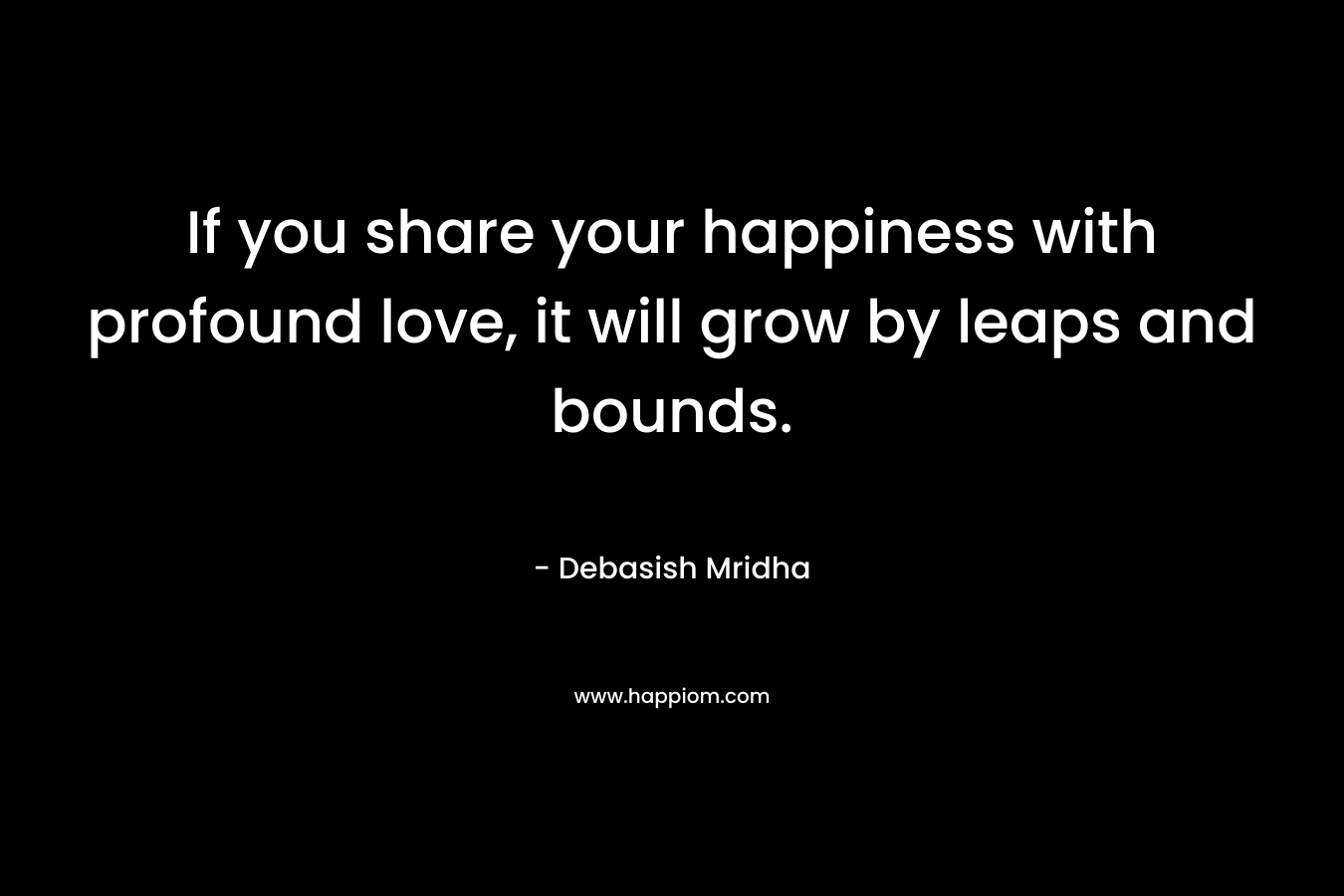 If you share your happiness with profound love, it will grow by leaps and bounds. – Debasish Mridha