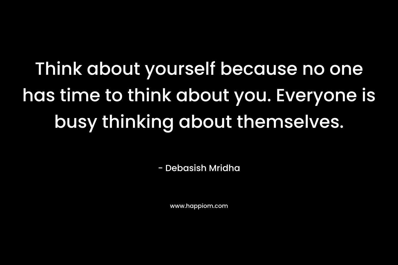 Think about yourself because no one has time to think about you. Everyone is busy thinking about themselves.
