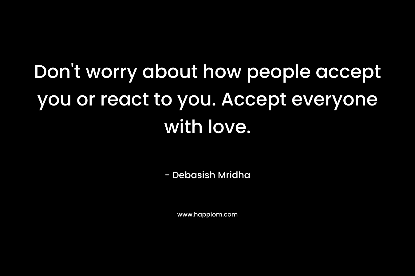 Don't worry about how people accept you or react to you. Accept everyone with love.