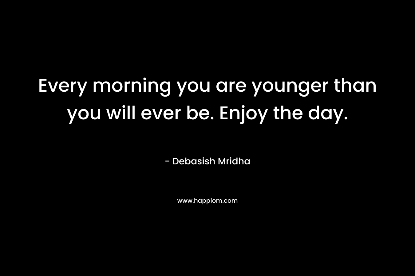 Every morning you are younger than you will ever be. Enjoy the day.