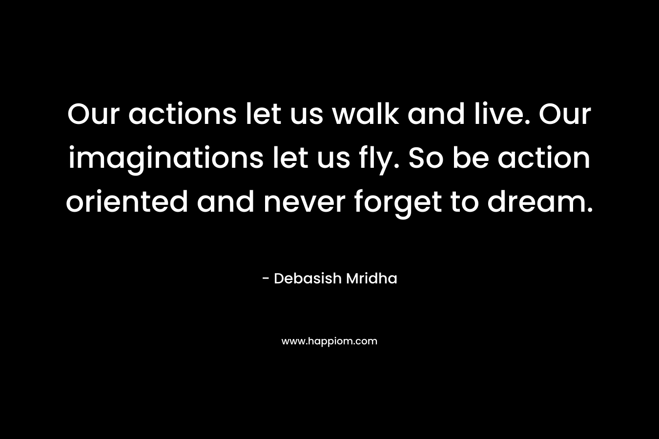 Our actions let us walk and live. Our imaginations let us fly. So be action oriented and never forget to dream.