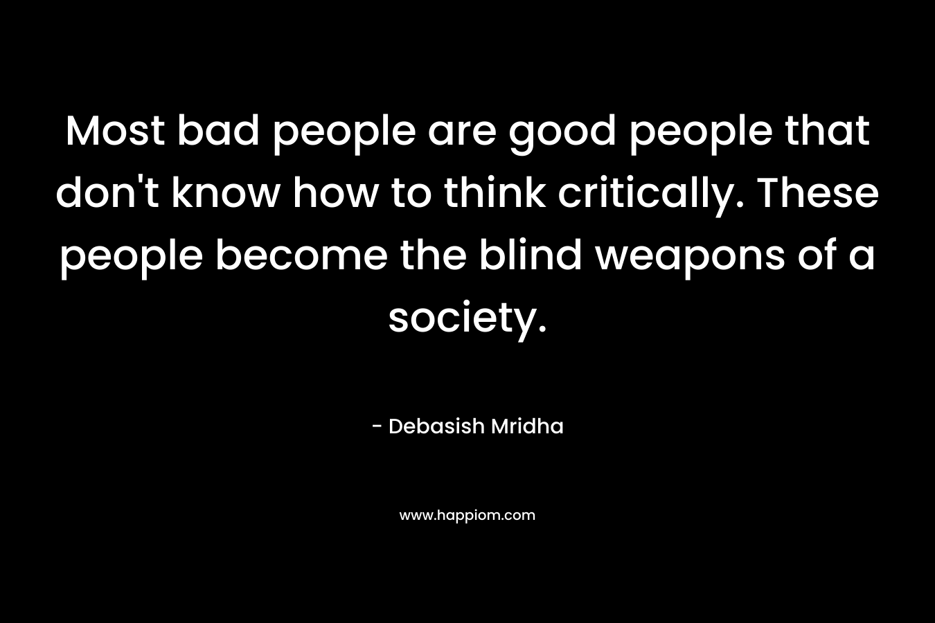Most bad people are good people that don't know how to think critically. These people become the blind weapons of a society.