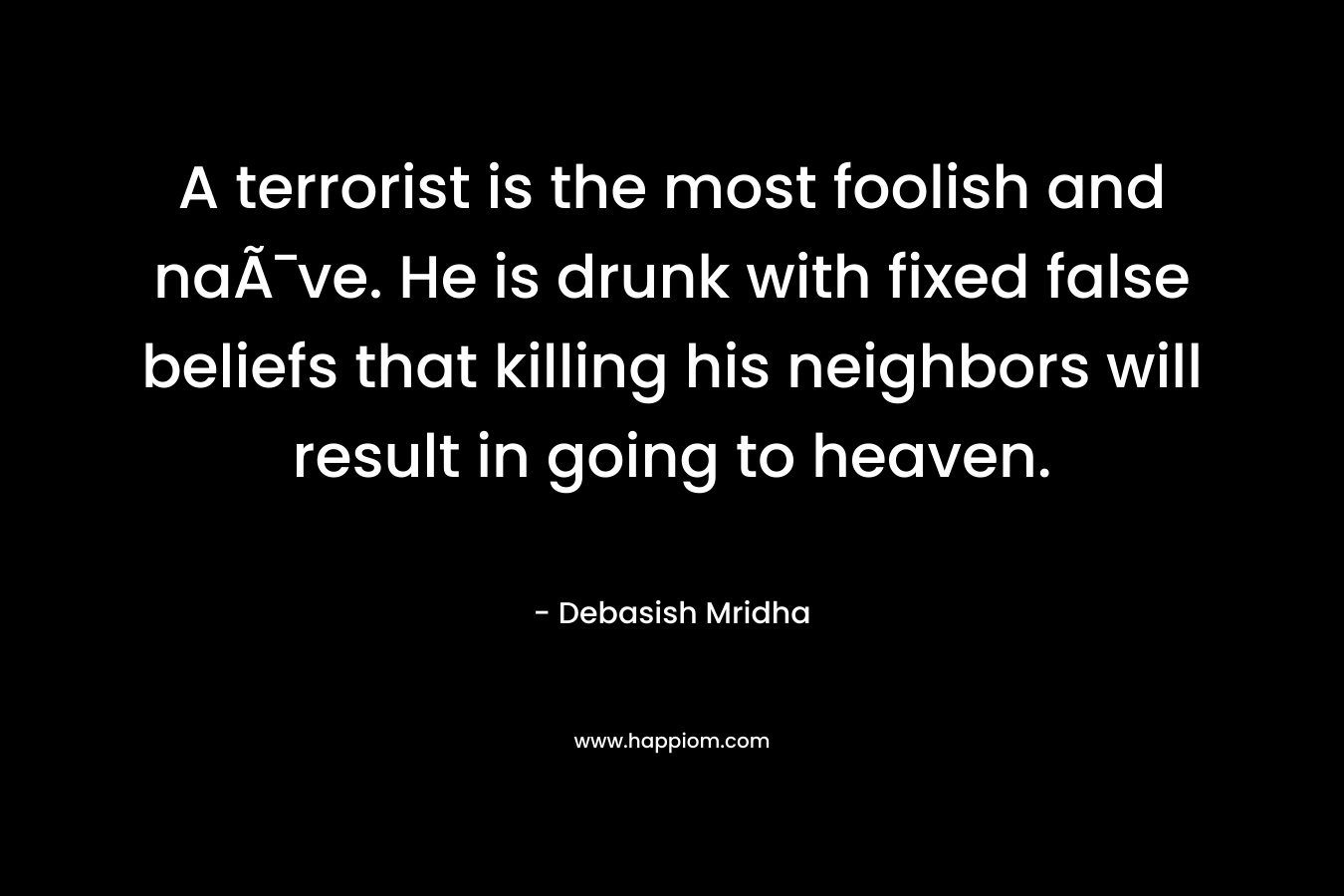 A terrorist is the most foolish and naÃ¯ve. He is drunk with fixed false beliefs that killing his neighbors will result in going to heaven. – Debasish Mridha