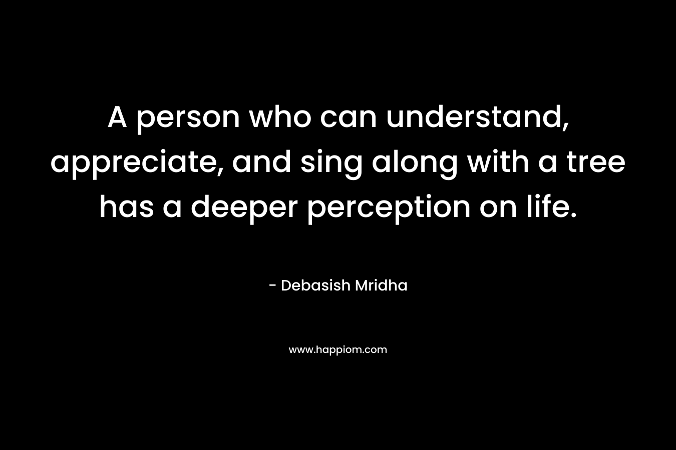 A person who can understand, appreciate, and sing along with a tree has a deeper perception on life.