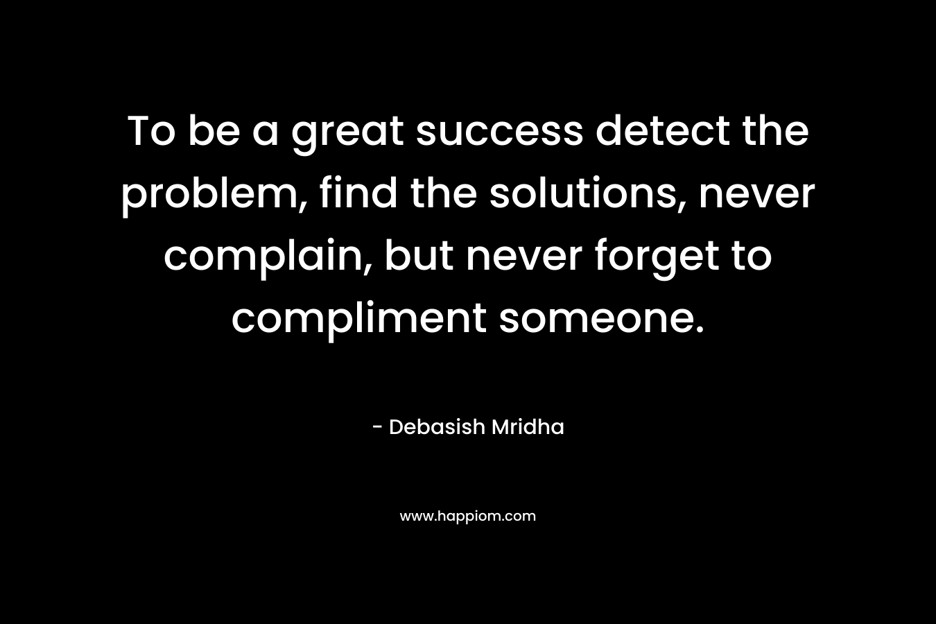 To be a great success detect the problem, find the solutions, never complain, but never forget to compliment someone.