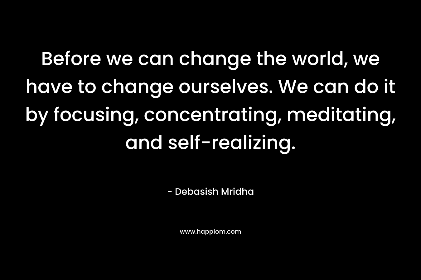 Before we can change the world, we have to change ourselves. We can do it by focusing, concentrating, meditating, and self-realizing. – Debasish Mridha