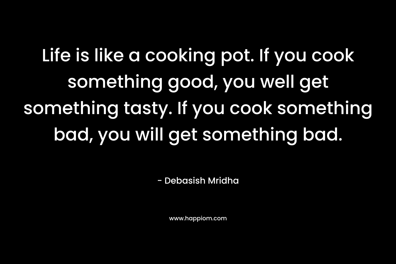 Life is like a cooking pot. If you cook something good, you well get something tasty. If you cook something bad, you will get something bad.