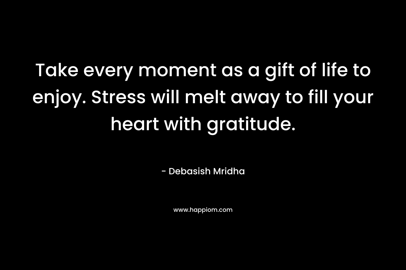 Take every moment as a gift of life to enjoy. Stress will melt away to fill your heart with gratitude.