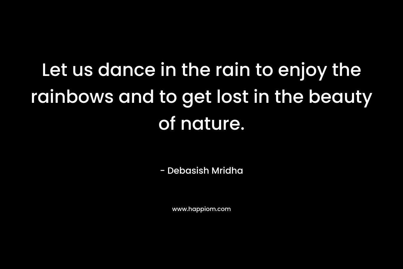 Let us dance in the rain to enjoy the rainbows and to get lost in the beauty of nature.