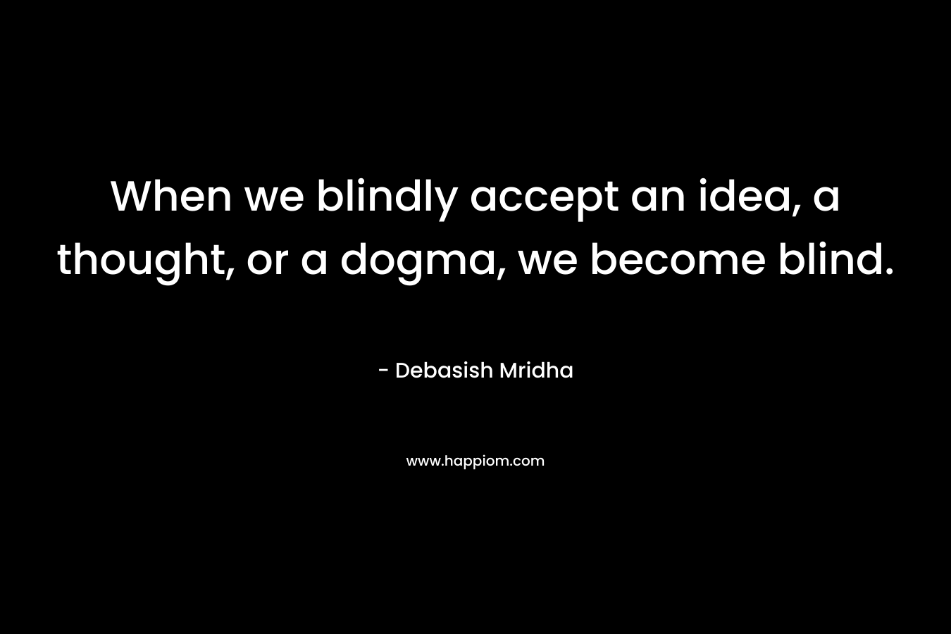 When we blindly accept an idea, a thought, or a dogma, we become blind. – Debasish Mridha