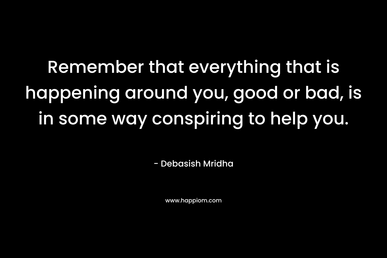 Remember that everything that is happening around you, good or bad, is in some way conspiring to help you.