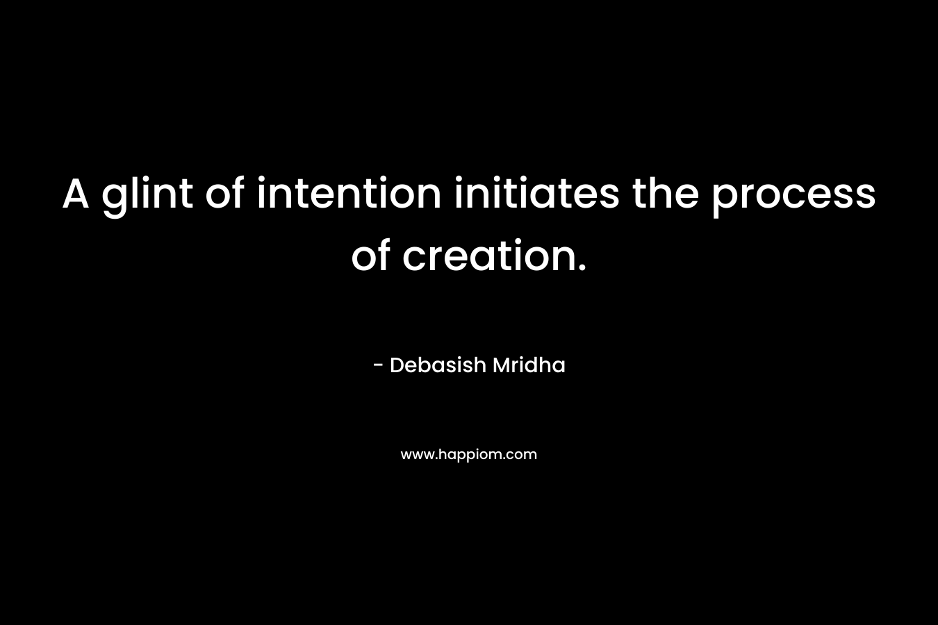 A glint of intention initiates the process of creation. – Debasish Mridha