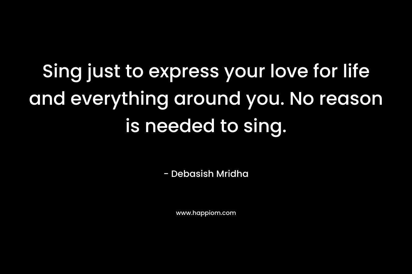 Sing just to express your love for life and everything around you. No reason is needed to sing.