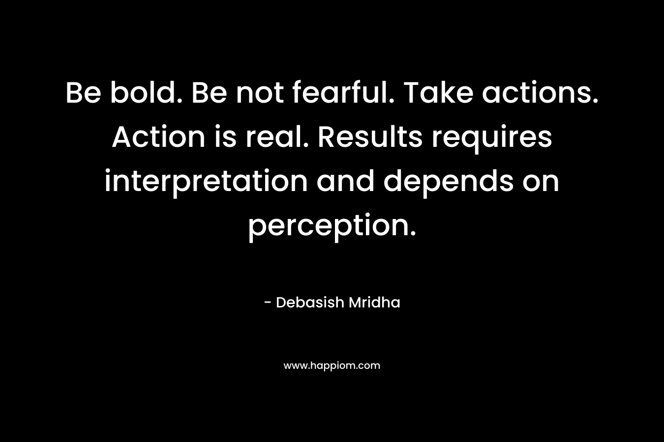 Be bold. Be not fearful. Take actions. Action is real. Results requires interpretation and depends on perception.